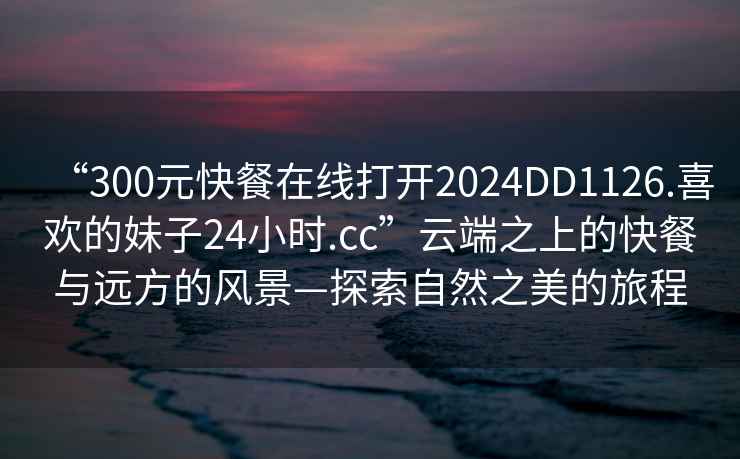 “300元快餐在線(xiàn)打開(kāi)2024DD1126.喜歡的妹子24小時(shí).cc”云端之上的快餐與遠方的風(fēng)景—探索自然之美的旅程