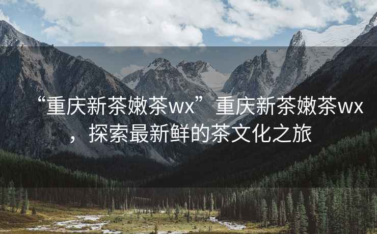 “重慶新茶嫩茶wx”重慶新茶嫩茶wx，探索最新鮮的茶文化之旅