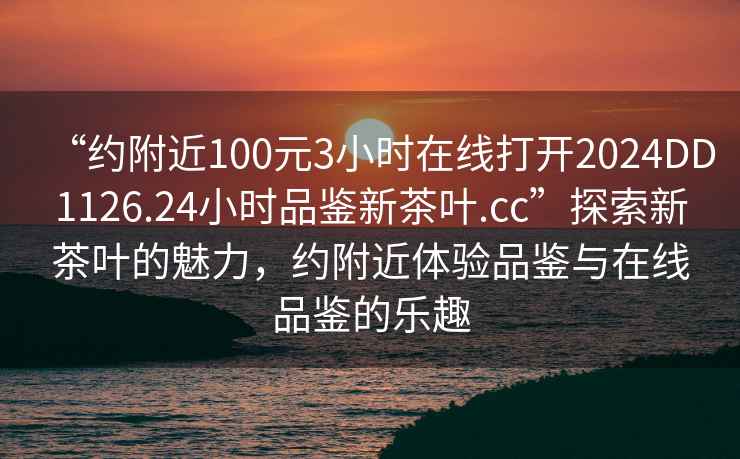 “約附近100元3小時(shí)在線(xiàn)打開(kāi)2024DD1126.24小時(shí)品鑒新茶葉.cc”探索新茶葉的魅力，約附近體驗品鑒與在線(xiàn)品鑒的樂(lè )趣