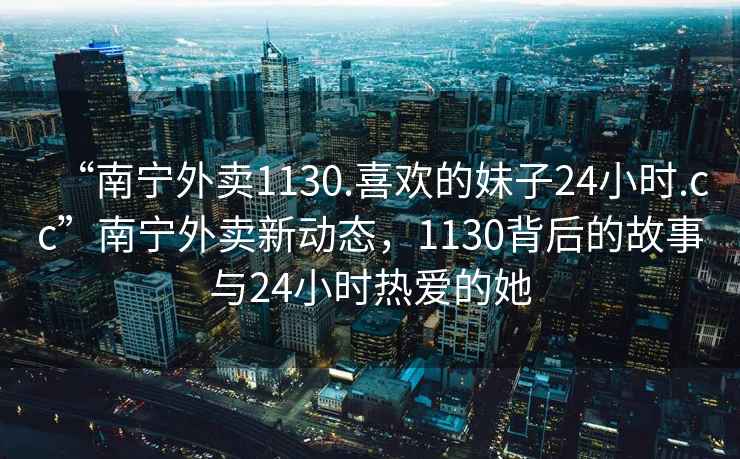 “南寧外賣(mài)1130.喜歡的妹子24小時(shí).cc”南寧外賣(mài)新動(dòng)態(tài)，1130背后的故事與24小時(shí)熱愛(ài)的她