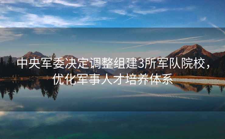 中央軍委決定調整組建3所軍隊院校，優(yōu)化軍事人才培養體系