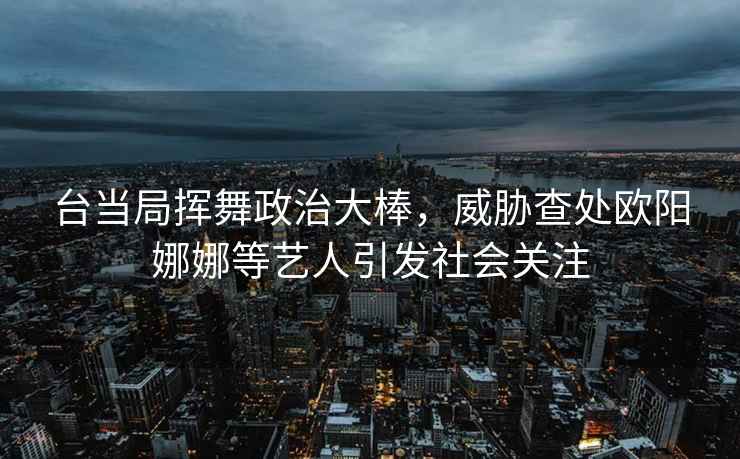 臺當局揮舞政治大棒，威脅查處歐陽(yáng)娜娜等藝人引發(fā)社會(huì )關(guān)注