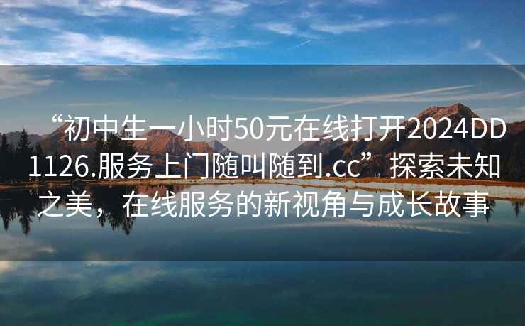 “初中生一小時(shí)50元在線(xiàn)打開(kāi)2024DD1126.服務(wù)上門(mén)隨叫隨到.cc”探索未知之美，在線(xiàn)服務(wù)的新視角與成長(cháng)故事