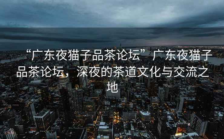 “廣東夜貓子品茶論壇”廣東夜貓子品茶論壇，深夜的茶道文化與交流之地
