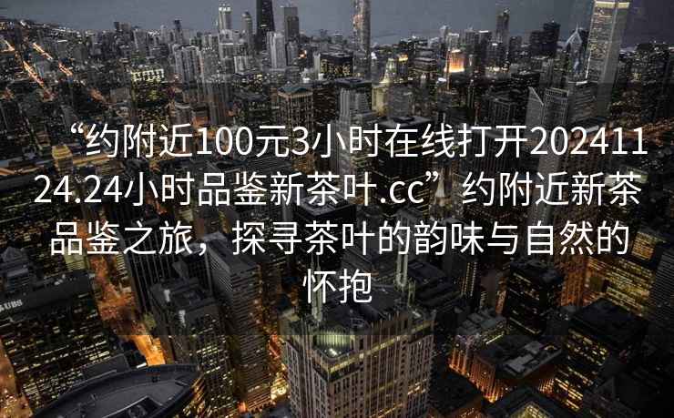 “約附近100元3小時(shí)在線(xiàn)打開(kāi)20241124.24小時(shí)品鑒新茶葉.cc”約附近新茶品鑒之旅，探尋茶葉的韻味與自然的懷抱