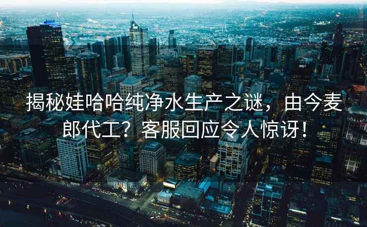 揭秘娃哈哈純凈水生產(chǎn)之謎，由今麥郎代工？客服回應令人驚訝！