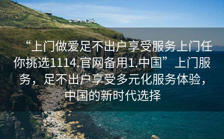 “上門(mén)做愛(ài)足不出戶(hù)享受服務(wù)上門(mén)任你挑選1114.官網(wǎng)備用1.中國”上門(mén)服務(wù)，足不出戶(hù)享受多元化服務(wù)體驗，中國的新時(shí)代選擇