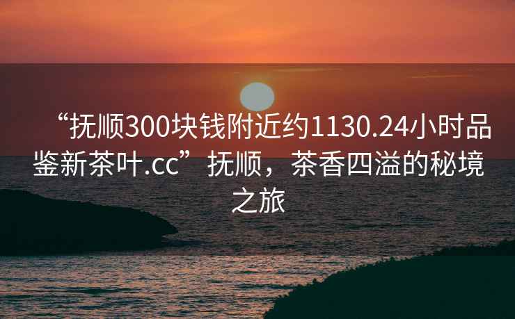 “撫順300塊錢(qián)附近約1130.24小時(shí)品鑒新茶葉.cc”撫順，茶香四溢的秘境之旅