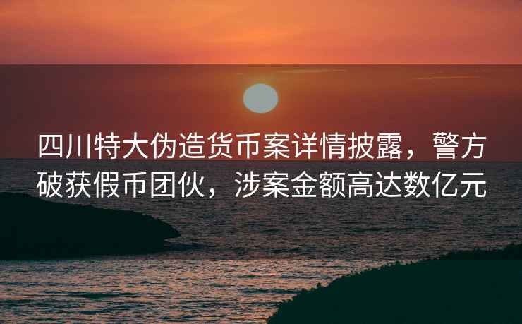 四川特大偽造貨幣案詳情披露，警方破獲假幣團伙，涉案金額高達數億元