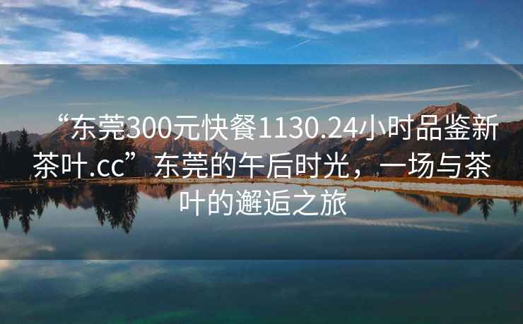 “東莞300元快餐1130.24小時(shí)品鑒新茶葉.cc”東莞的午后時(shí)光，一場(chǎng)與茶葉的邂逅之旅