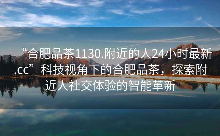 “合肥品茶1130.附近的人24小時(shí)最新.cc”科技視角下的合肥品茶，探索附近人社交體驗的智能革新
