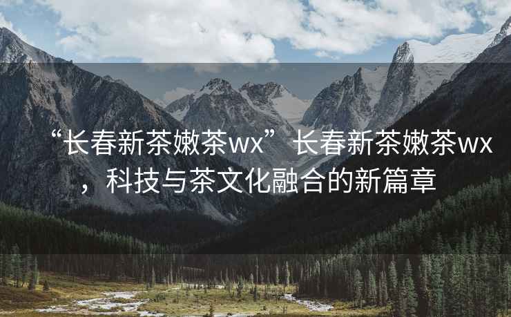 “長(cháng)春新茶嫩茶wx”長(cháng)春新茶嫩茶wx，科技與茶文化融合的新篇章