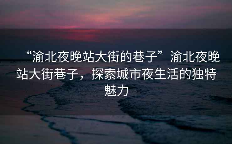 “渝北夜晚站大街的巷子”渝北夜晚站大街巷子，探索城市夜生活的獨特魅力