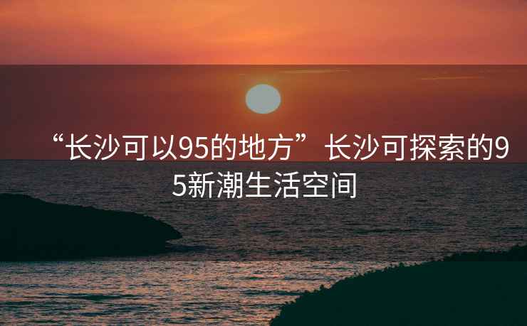 “長(cháng)沙可以95的地方”長(cháng)沙可探索的95新潮生活空間