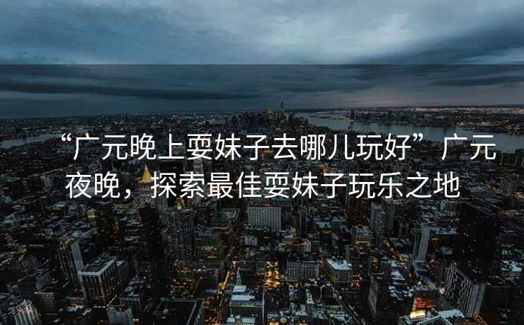 “廣元晚上耍妹子去哪兒玩好”廣元夜晚，探索最佳耍妹子玩樂(lè )之地