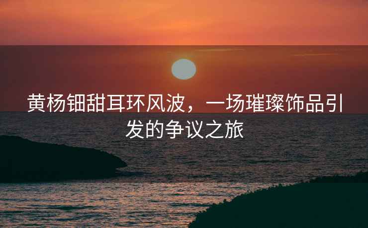 黃楊鈿甜耳環(huán)風(fēng)波，一場(chǎng)璀璨飾品引發(fā)的爭議之旅