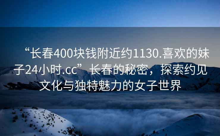 “長(cháng)春400塊錢(qián)附近約1130.喜歡的妹子24小時(shí).cc”長(cháng)春的秘密，探索約見(jiàn)文化與獨特魅力的女子世界