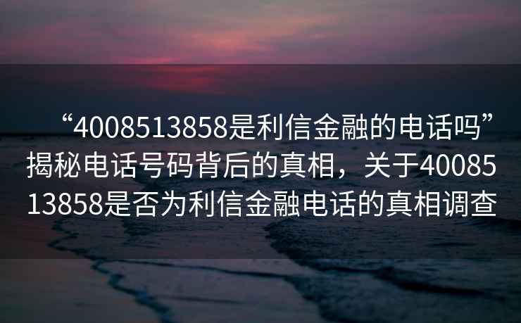 “4008513858是利信金融的電話(huà)嗎”揭秘電話(huà)號碼背后的真相，關(guān)于4008513858是否為利信金融電話(huà)的真相調查
