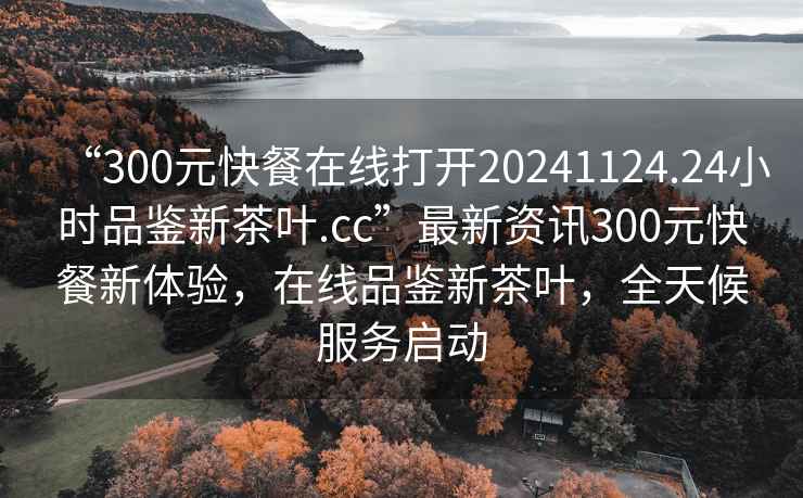 “300元快餐在線(xiàn)打開(kāi)20241124.24小時(shí)品鑒新茶葉.cc”最新資訊300元快餐新體驗，在線(xiàn)品鑒新茶葉，全天候服務(wù)啟動(dòng)