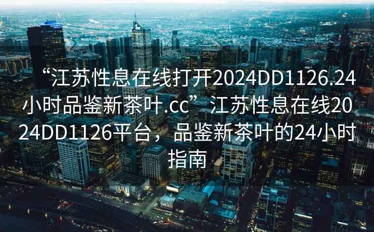 “江蘇性息在線(xiàn)打開(kāi)2024DD1126.24小時(shí)品鑒新茶葉.cc”江蘇性息在線(xiàn)2024DD1126平臺，品鑒新茶葉的24小時(shí)指南