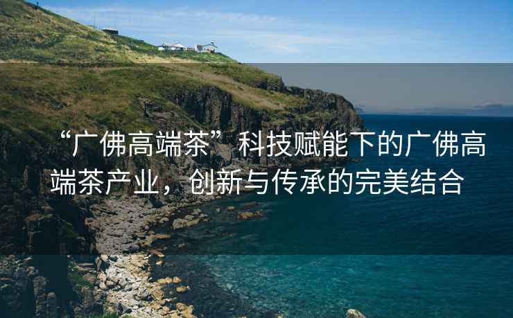 “廣佛高端茶”科技賦能下的廣佛高端茶產(chǎn)業(yè)，創(chuàng  )新與傳承的完美結合