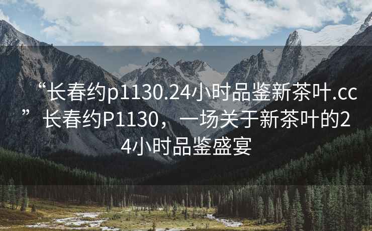 “長(cháng)春約p1130.24小時(shí)品鑒新茶葉.cc”長(cháng)春約P1130，一場(chǎng)關(guān)于新茶葉的24小時(shí)品鑒盛宴