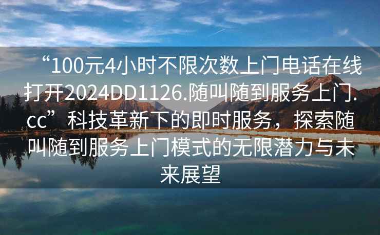 “100元4小時(shí)不限次數上門(mén)電話(huà)在線(xiàn)打開(kāi)2024DD1126.隨叫隨到服務(wù)上門(mén).cc”科技革新下的即時(shí)服務(wù)，探索隨叫隨到服務(wù)上門(mén)模式的無(wú)限潛力與未來(lái)展望