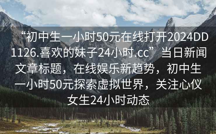 “初中生一小時(shí)50元在線(xiàn)打開(kāi)2024DD1126.喜歡的妹子24小時(shí).cc”當日新聞文章標題，在線(xiàn)娛樂(lè )新趨勢，初中生一小時(shí)50元探索虛擬世界，關(guān)注心儀女生24小時(shí)動(dòng)態(tài)
