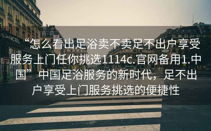 “怎么看出足浴賣(mài)不賣(mài)足不出戶(hù)享受服務(wù)上門(mén)任你挑選1114c.官網(wǎng)備用1.中國”中國足浴服務(wù)的新時(shí)代，足不出戶(hù)享受上門(mén)服務(wù)挑選的便捷性