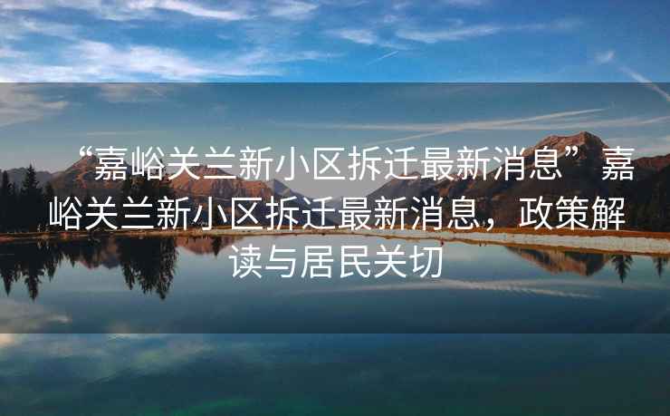 “嘉峪關(guān)蘭新小區拆遷最新消息”嘉峪關(guān)蘭新小區拆遷最新消息，政策解讀與居民關(guān)切