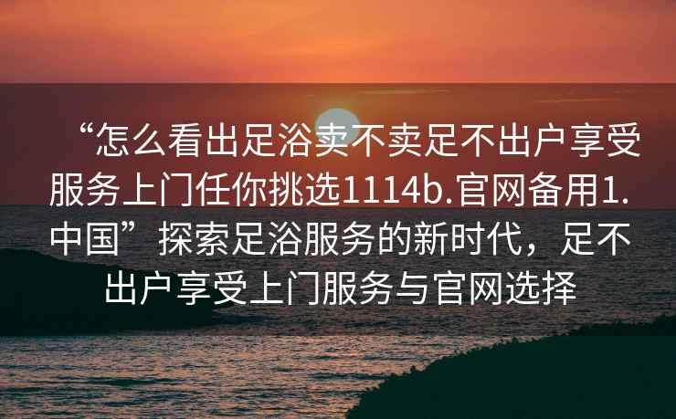 “怎么看出足浴賣(mài)不賣(mài)足不出戶(hù)享受服務(wù)上門(mén)任你挑選1114b.官網(wǎng)備用1.中國”探索足浴服務(wù)的新時(shí)代，足不出戶(hù)享受上門(mén)服務(wù)與官網(wǎng)選擇