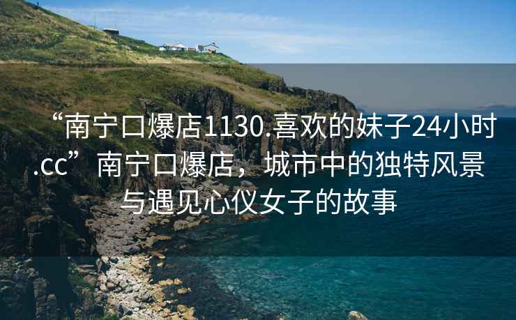 “南寧口爆店1130.喜歡的妹子24小時(shí).cc”南寧口爆店，城市中的獨特風(fēng)景與遇見(jiàn)心儀女子的故事