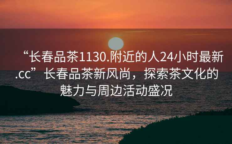 “長(cháng)春品茶1130.附近的人24小時(shí)最新.cc”長(cháng)春品茶新風(fēng)尚，探索茶文化的魅力與周邊活動(dòng)盛況