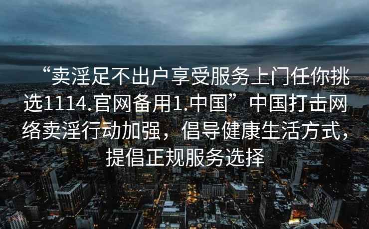 “賣(mài)淫足不出戶(hù)享受服務(wù)上門(mén)任你挑選1114.官網(wǎng)備用1.中國”中國打擊網(wǎng)絡(luò )賣(mài)淫行動(dòng)加強，倡導健康生活方式，提倡正規服務(wù)選擇