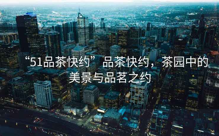 “51品茶快約”品茶快約，茶園中的美景與品茗之約