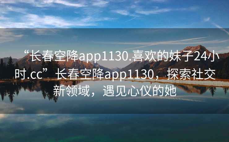 “長(cháng)春空降app1130.喜歡的妹子24小時(shí).cc”長(cháng)春空降app1130，探索社交新領(lǐng)域，遇見(jiàn)心儀的她