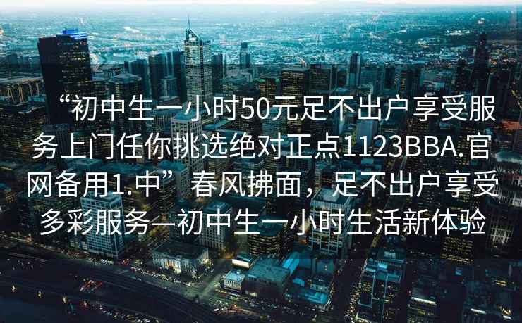 “初中生一小時(shí)50元足不出戶(hù)享受服務(wù)上門(mén)任你挑選絕對正點(diǎn)1123BBA.官網(wǎng)備用1.中”春風(fēng)拂面，足不出戶(hù)享受多彩服務(wù)—初中生一小時(shí)生活新體驗