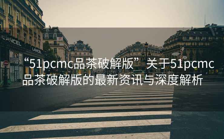 “51pcmc品茶破解版”關(guān)于51pcmc品茶破解版的最新資訊與深度解析