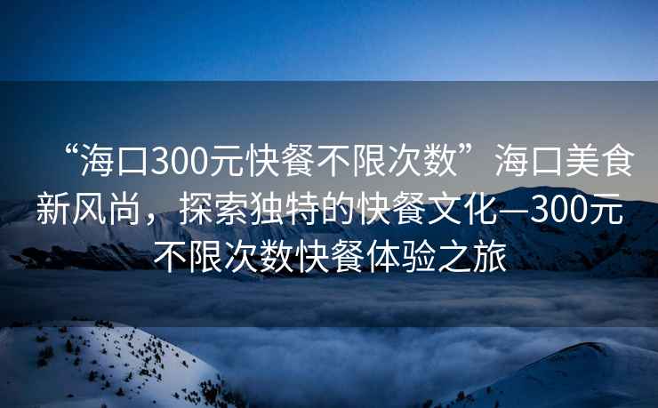 “?？?00元快餐不限次數”?？诿朗承嘛L(fēng)尚，探索獨特的快餐文化—300元不限次數快餐體驗之旅