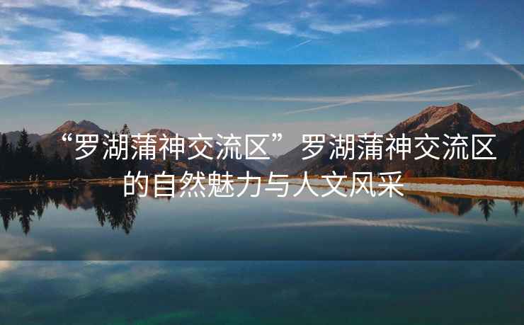 “羅湖蒲神交流區”羅湖蒲神交流區的自然魅力與人文風(fēng)采