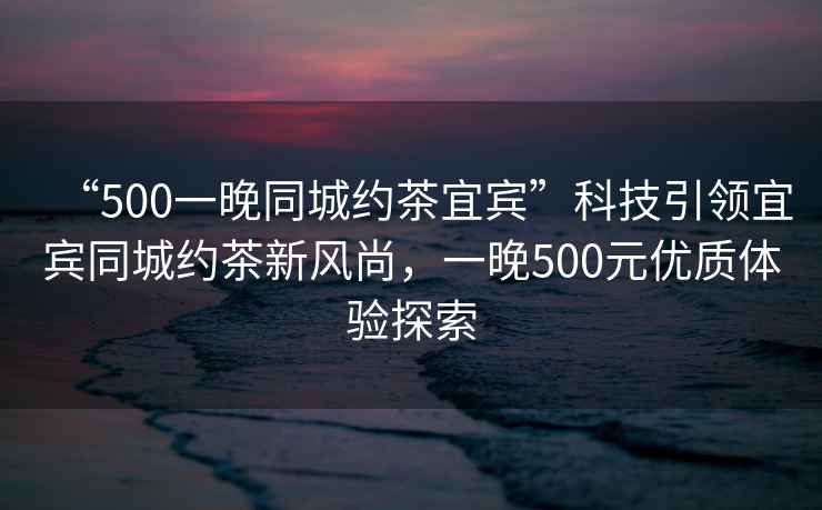 “500一晚同城約茶宜賓”科技引領(lǐng)宜賓同城約茶新風(fēng)尚，一晚500元優(yōu)質(zhì)體驗探索