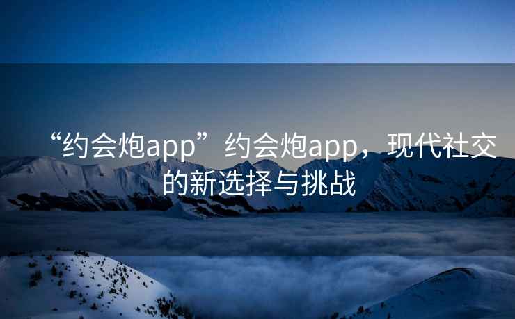 “約會(huì )炮app”約會(huì )炮app，現代社交的新選擇與挑戰