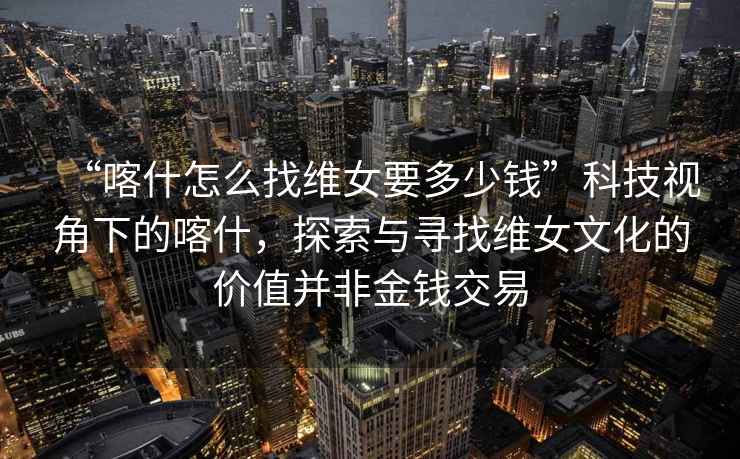 “喀什怎么找維女要多少錢(qián)”科技視角下的喀什，探索與尋找維女文化的價(jià)值并非金錢(qián)交易