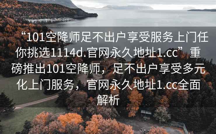 “101空降師足不出戶(hù)享受服務(wù)上門(mén)任你挑選1114d.官網(wǎng)永久地址1.cc”重磅推出101空降師，足不出戶(hù)享受多元化上門(mén)服務(wù)，官網(wǎng)永久地址1.cc全面解析