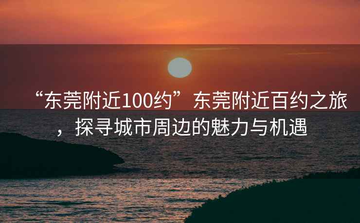 “東莞附近100約”東莞附近百約之旅，探尋城市周邊的魅力與機遇