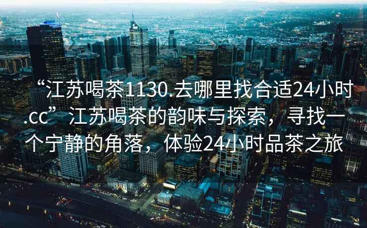 “江蘇喝茶1130.去哪里找合適24小時(shí).cc”江蘇喝茶的韻味與探索，尋找一個(gè)寧靜的角落，體驗24小時(shí)品茶之旅