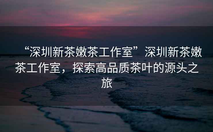 “深圳新茶嫩茶工作室”深圳新茶嫩茶工作室，探索高品質(zhì)茶葉的源頭之旅