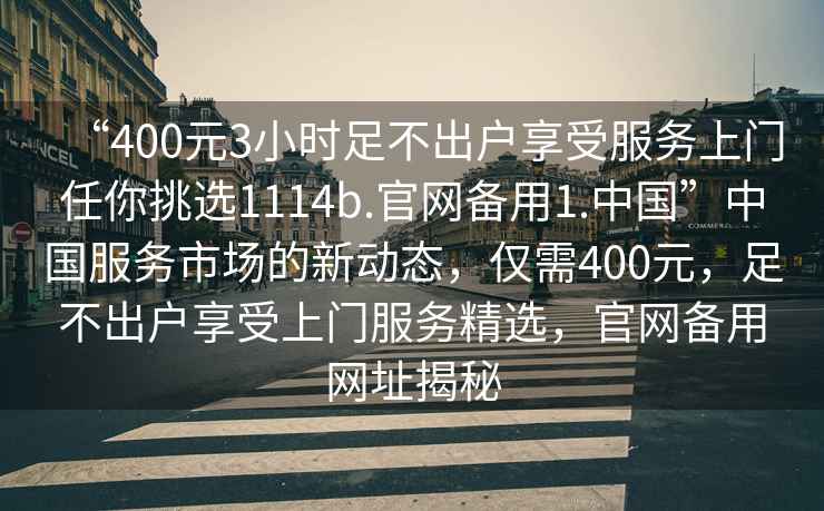 “400元3小時(shí)足不出戶(hù)享受服務(wù)上門(mén)任你挑選1114b.官網(wǎng)備用1.中國”中國服務(wù)市場(chǎng)的新動(dòng)態(tài)，僅需400元，足不出戶(hù)享受上門(mén)服務(wù)精選，官網(wǎng)備用網(wǎng)址揭秘