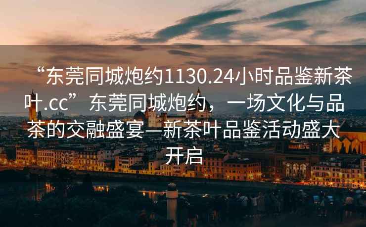 “東莞同城炮約1130.24小時(shí)品鑒新茶葉.cc”東莞同城炮約，一場(chǎng)文化與品茶的交融盛宴—新茶葉品鑒活動(dòng)盛大開(kāi)啟