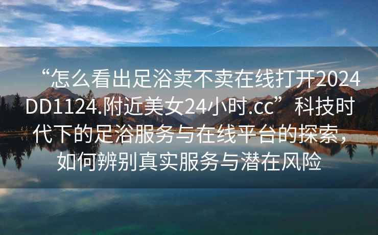 “怎么看出足浴賣(mài)不賣(mài)在線(xiàn)打開(kāi)2024DD1124.附近美女24小時(shí).cc”科技時(shí)代下的足浴服務(wù)與在線(xiàn)平臺的探索，如何辨別真實(shí)服務(wù)與潛在風(fēng)險